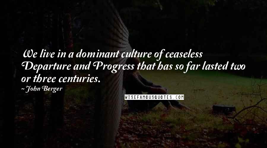 John Berger Quotes: We live in a dominant culture of ceaseless Departure and Progress that has so far lasted two or three centuries.