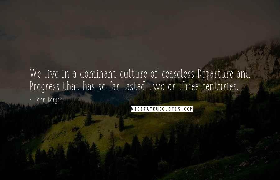 John Berger Quotes: We live in a dominant culture of ceaseless Departure and Progress that has so far lasted two or three centuries.