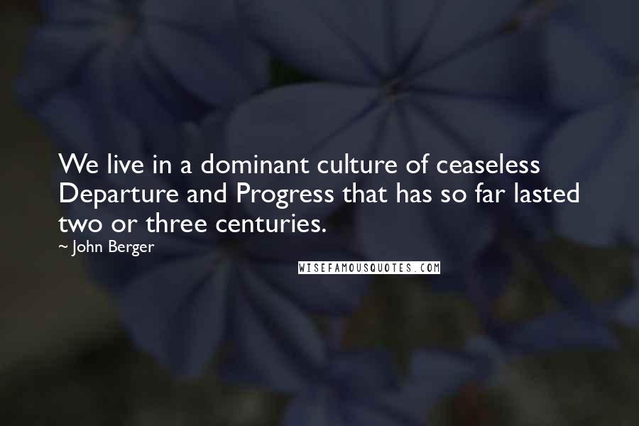 John Berger Quotes: We live in a dominant culture of ceaseless Departure and Progress that has so far lasted two or three centuries.