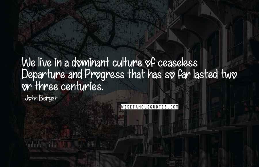 John Berger Quotes: We live in a dominant culture of ceaseless Departure and Progress that has so far lasted two or three centuries.