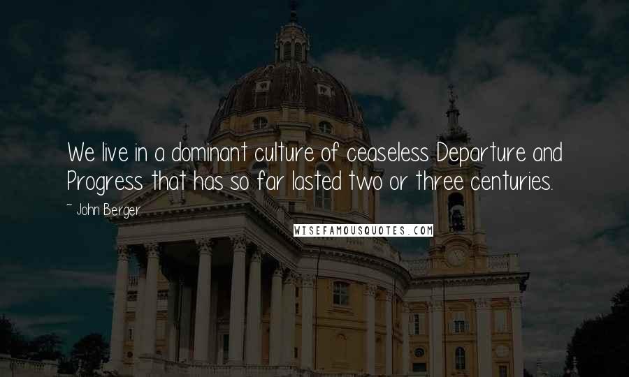 John Berger Quotes: We live in a dominant culture of ceaseless Departure and Progress that has so far lasted two or three centuries.