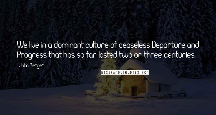 John Berger Quotes: We live in a dominant culture of ceaseless Departure and Progress that has so far lasted two or three centuries.