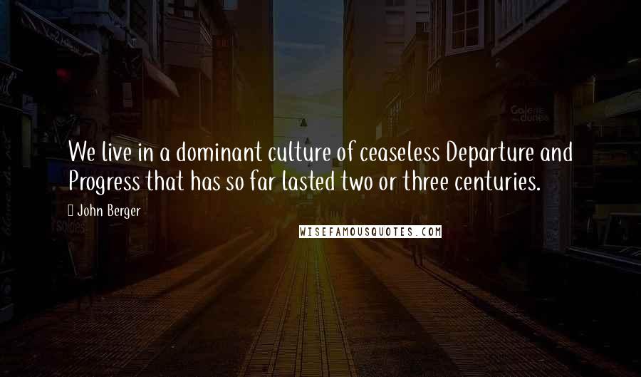 John Berger Quotes: We live in a dominant culture of ceaseless Departure and Progress that has so far lasted two or three centuries.