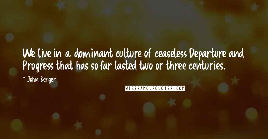 John Berger Quotes: We live in a dominant culture of ceaseless Departure and Progress that has so far lasted two or three centuries.