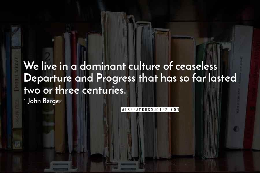 John Berger Quotes: We live in a dominant culture of ceaseless Departure and Progress that has so far lasted two or three centuries.