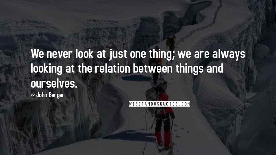John Berger Quotes: We never look at just one thing; we are always looking at the relation between things and ourselves.