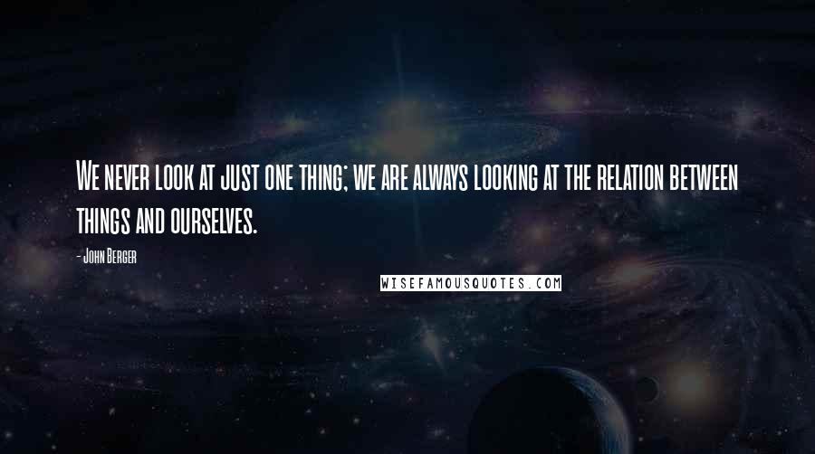 John Berger Quotes: We never look at just one thing; we are always looking at the relation between things and ourselves.
