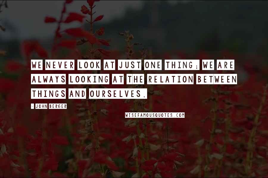 John Berger Quotes: We never look at just one thing; we are always looking at the relation between things and ourselves.