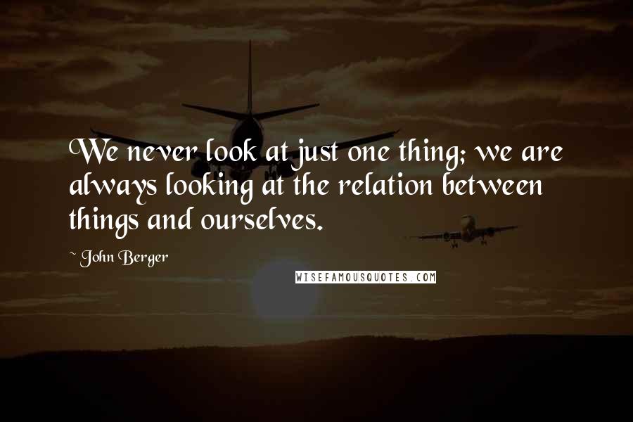 John Berger Quotes: We never look at just one thing; we are always looking at the relation between things and ourselves.