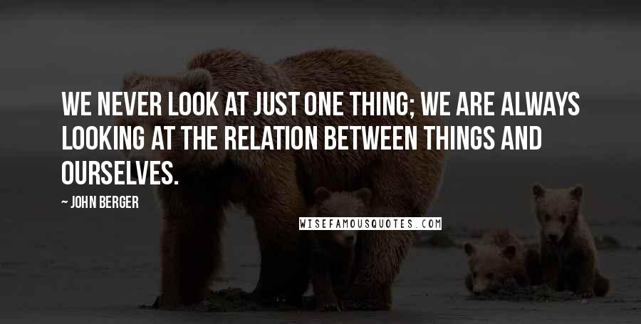 John Berger Quotes: We never look at just one thing; we are always looking at the relation between things and ourselves.