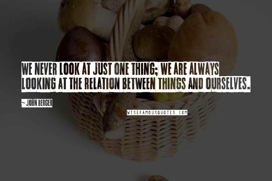 John Berger Quotes: We never look at just one thing; we are always looking at the relation between things and ourselves.