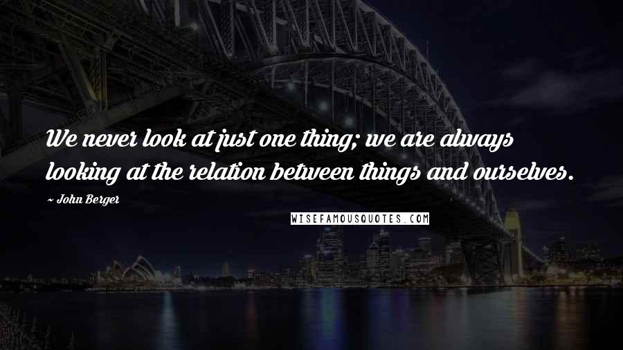 John Berger Quotes: We never look at just one thing; we are always looking at the relation between things and ourselves.