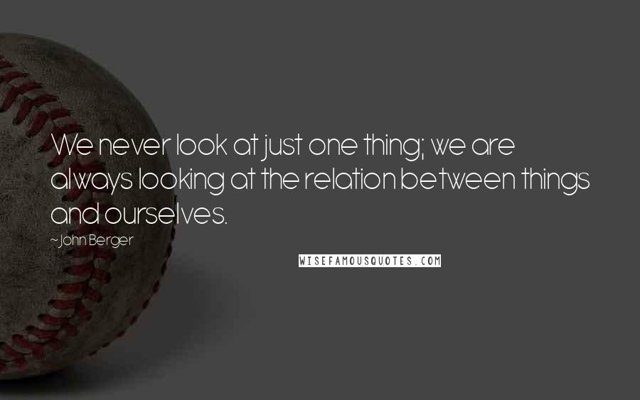 John Berger Quotes: We never look at just one thing; we are always looking at the relation between things and ourselves.