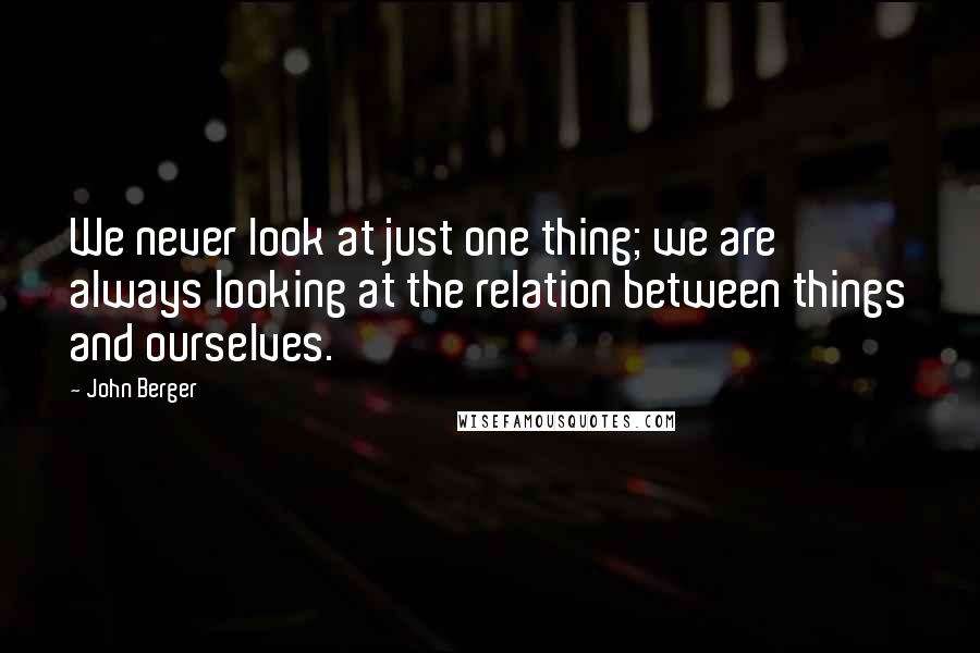 John Berger Quotes: We never look at just one thing; we are always looking at the relation between things and ourselves.