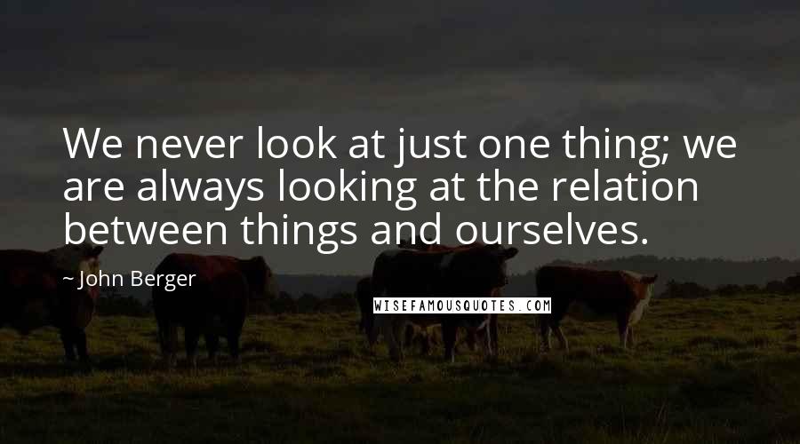 John Berger Quotes: We never look at just one thing; we are always looking at the relation between things and ourselves.