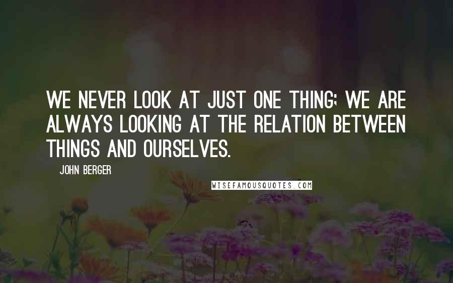 John Berger Quotes: We never look at just one thing; we are always looking at the relation between things and ourselves.