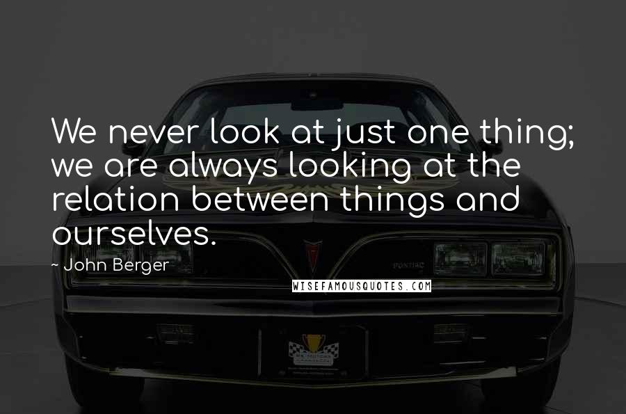 John Berger Quotes: We never look at just one thing; we are always looking at the relation between things and ourselves.