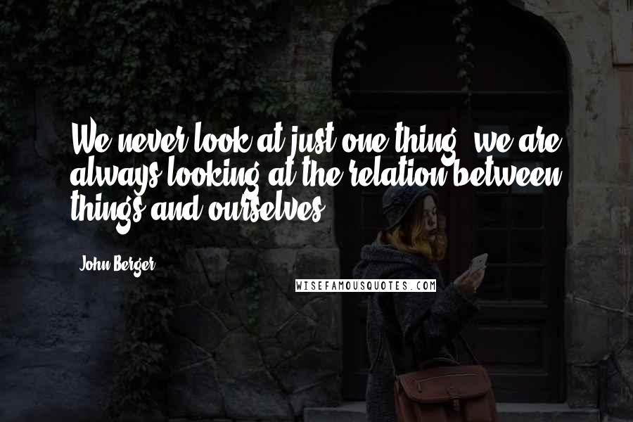 John Berger Quotes: We never look at just one thing; we are always looking at the relation between things and ourselves.