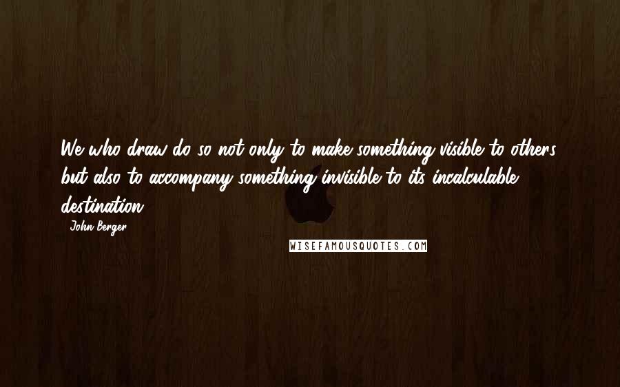 John Berger Quotes: We who draw do so not only to make something visible to others, but also to accompany something invisible to its incalculable destination.