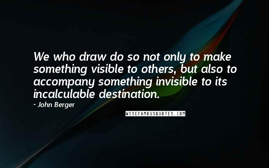 John Berger Quotes: We who draw do so not only to make something visible to others, but also to accompany something invisible to its incalculable destination.