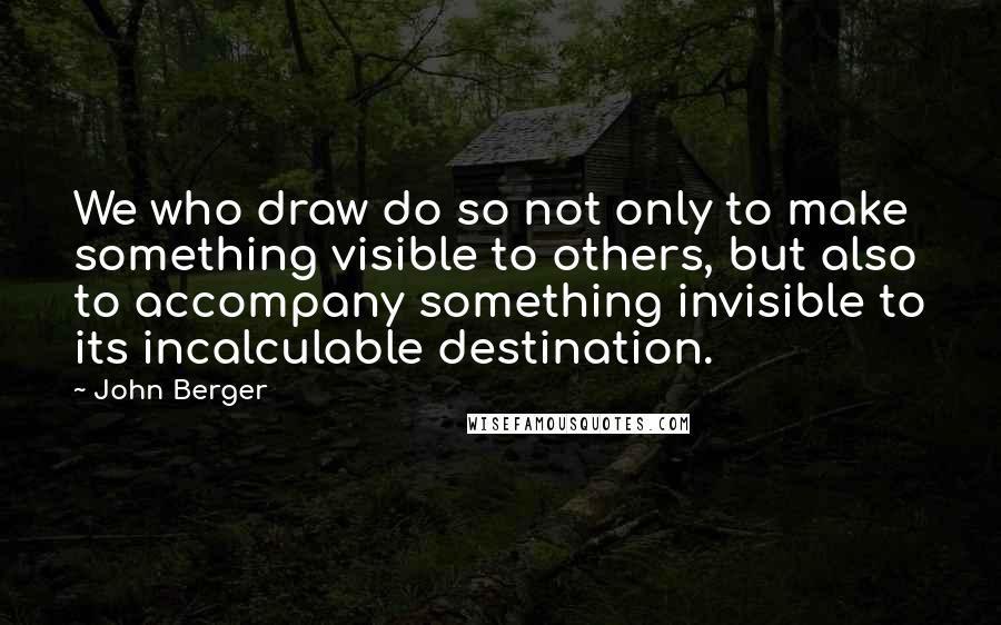 John Berger Quotes: We who draw do so not only to make something visible to others, but also to accompany something invisible to its incalculable destination.
