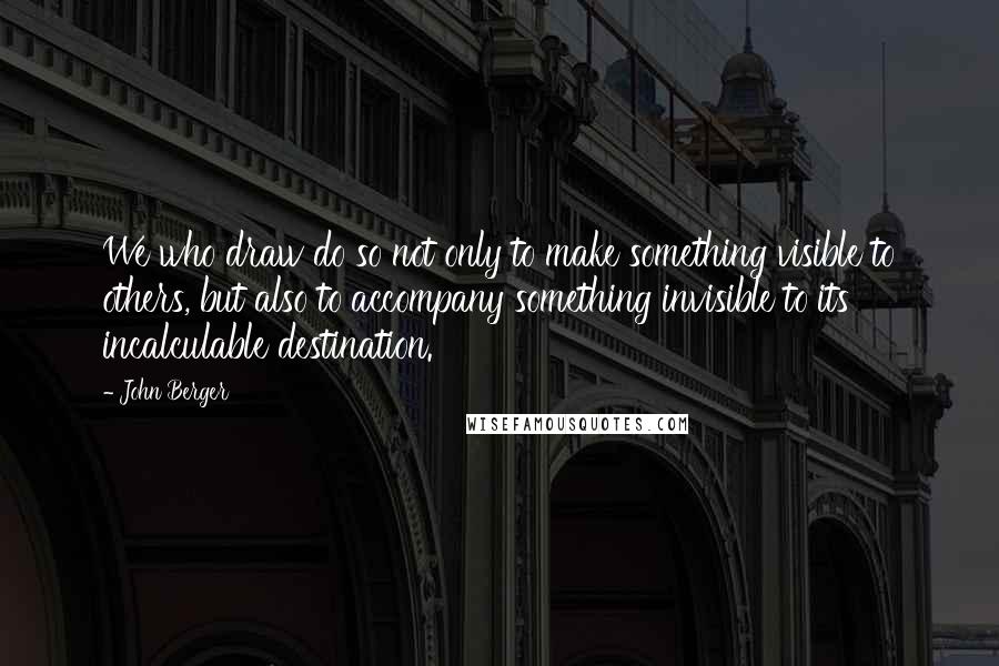 John Berger Quotes: We who draw do so not only to make something visible to others, but also to accompany something invisible to its incalculable destination.