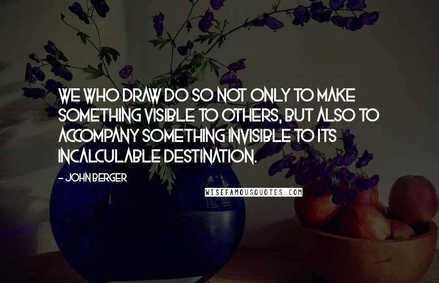 John Berger Quotes: We who draw do so not only to make something visible to others, but also to accompany something invisible to its incalculable destination.