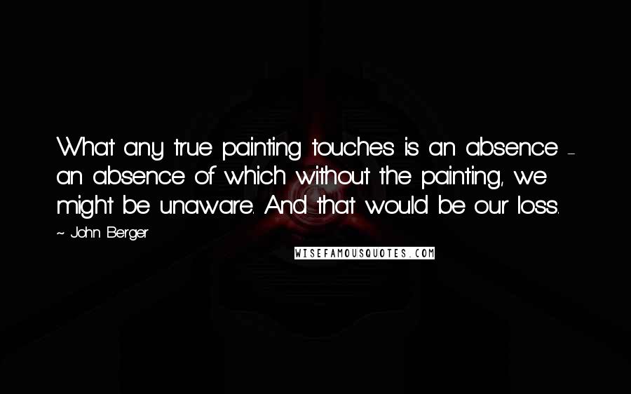 John Berger Quotes: What any true painting touches is an absence - an absence of which without the painting, we might be unaware. And that would be our loss.