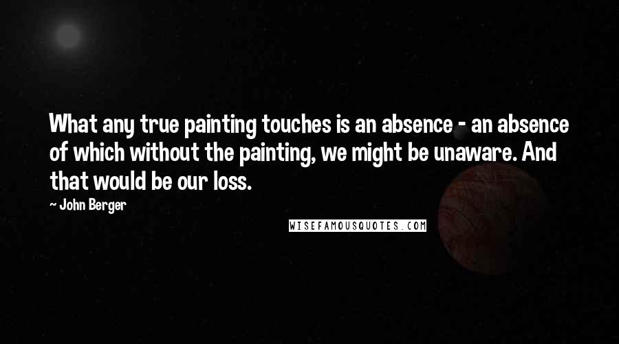 John Berger Quotes: What any true painting touches is an absence - an absence of which without the painting, we might be unaware. And that would be our loss.