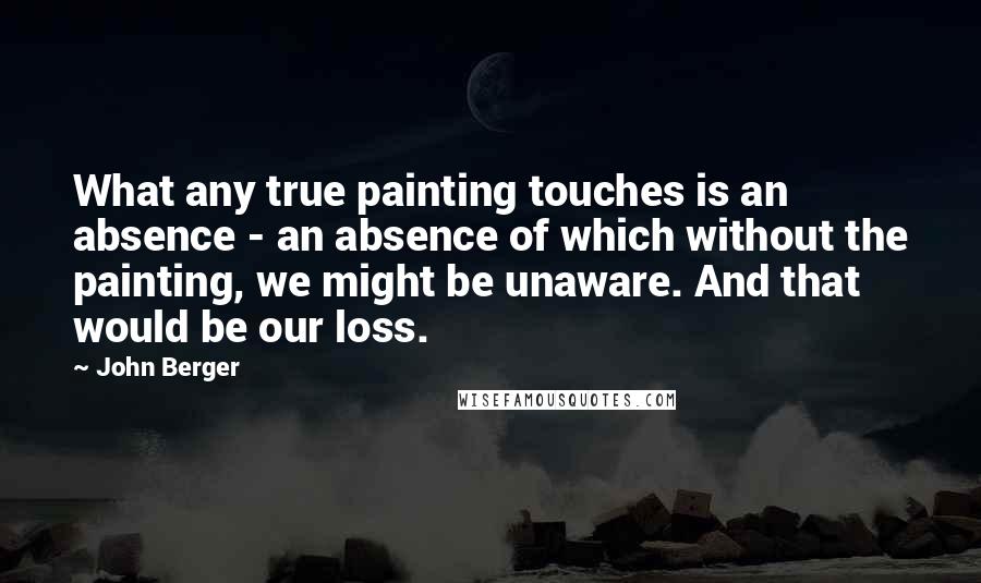 John Berger Quotes: What any true painting touches is an absence - an absence of which without the painting, we might be unaware. And that would be our loss.