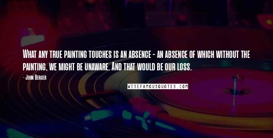 John Berger Quotes: What any true painting touches is an absence - an absence of which without the painting, we might be unaware. And that would be our loss.