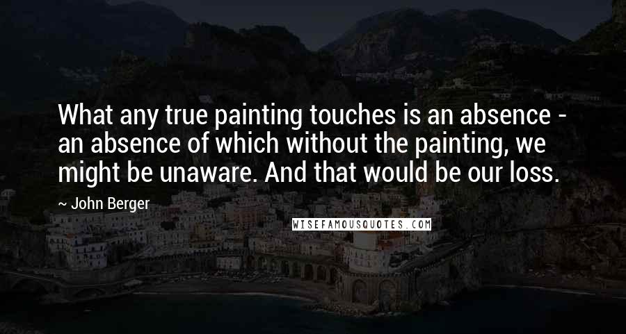 John Berger Quotes: What any true painting touches is an absence - an absence of which without the painting, we might be unaware. And that would be our loss.