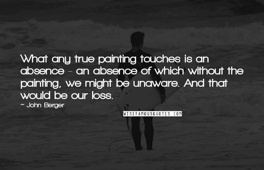 John Berger Quotes: What any true painting touches is an absence - an absence of which without the painting, we might be unaware. And that would be our loss.