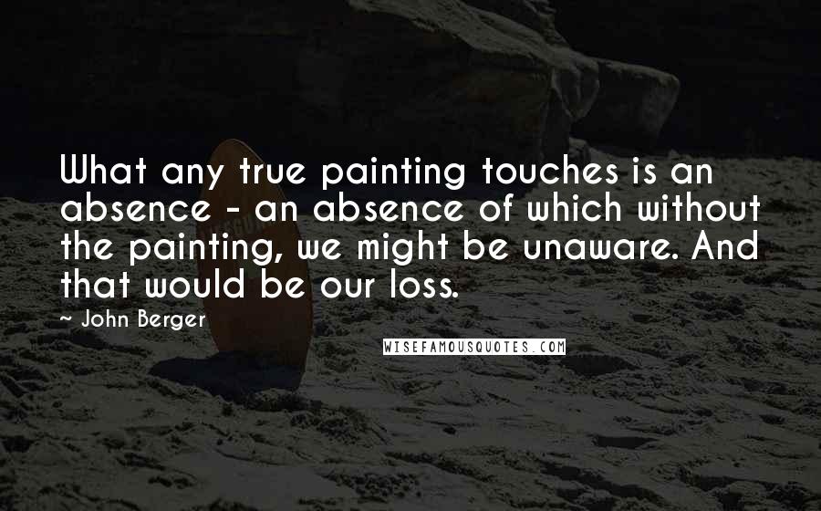 John Berger Quotes: What any true painting touches is an absence - an absence of which without the painting, we might be unaware. And that would be our loss.