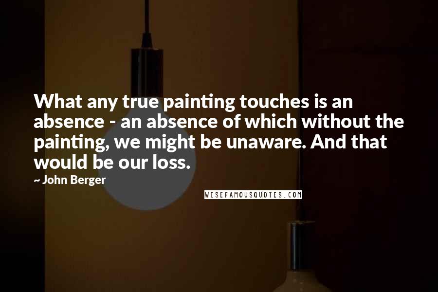 John Berger Quotes: What any true painting touches is an absence - an absence of which without the painting, we might be unaware. And that would be our loss.