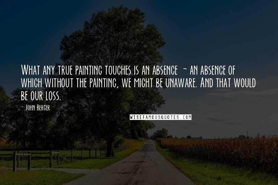 John Berger Quotes: What any true painting touches is an absence - an absence of which without the painting, we might be unaware. And that would be our loss.