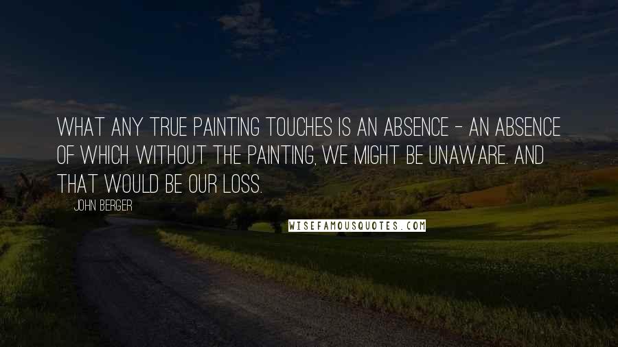 John Berger Quotes: What any true painting touches is an absence - an absence of which without the painting, we might be unaware. And that would be our loss.