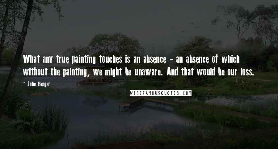 John Berger Quotes: What any true painting touches is an absence - an absence of which without the painting, we might be unaware. And that would be our loss.