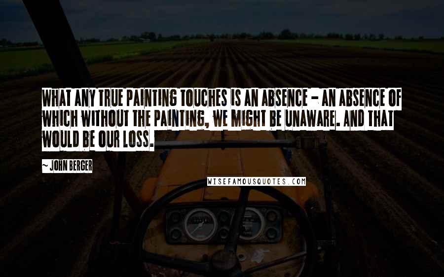 John Berger Quotes: What any true painting touches is an absence - an absence of which without the painting, we might be unaware. And that would be our loss.