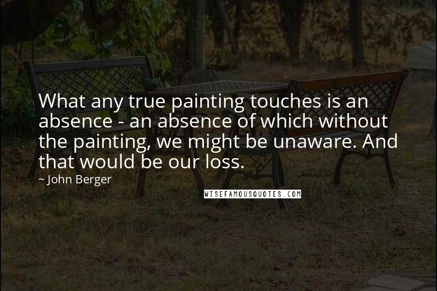 John Berger Quotes: What any true painting touches is an absence - an absence of which without the painting, we might be unaware. And that would be our loss.