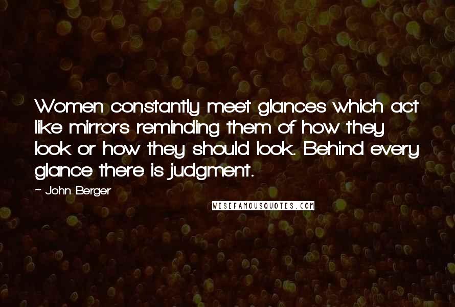 John Berger Quotes: Women constantly meet glances which act like mirrors reminding them of how they look or how they should look. Behind every glance there is judgment.