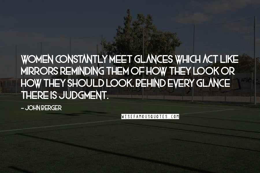 John Berger Quotes: Women constantly meet glances which act like mirrors reminding them of how they look or how they should look. Behind every glance there is judgment.