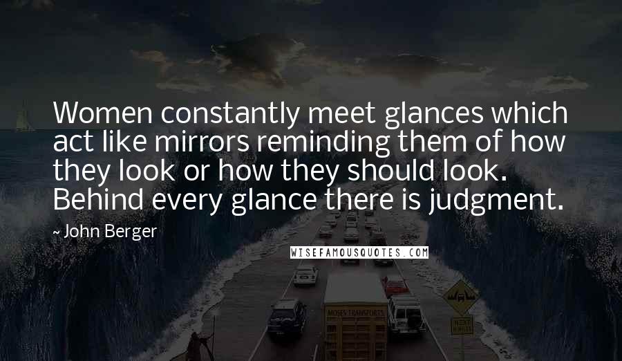 John Berger Quotes: Women constantly meet glances which act like mirrors reminding them of how they look or how they should look. Behind every glance there is judgment.