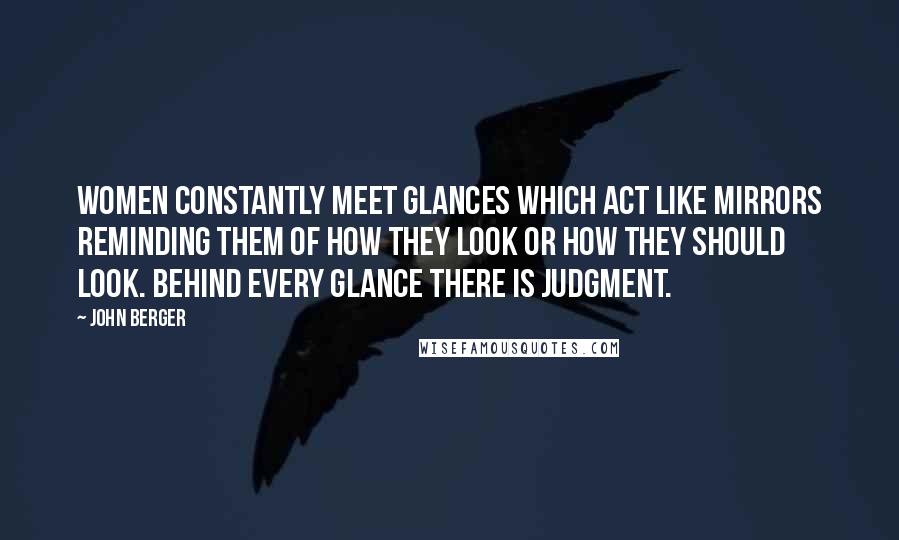 John Berger Quotes: Women constantly meet glances which act like mirrors reminding them of how they look or how they should look. Behind every glance there is judgment.