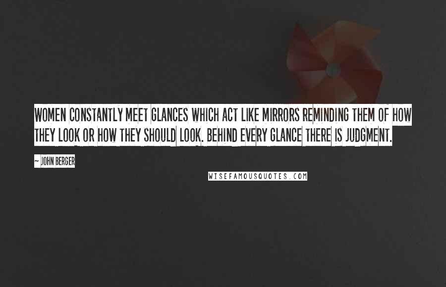 John Berger Quotes: Women constantly meet glances which act like mirrors reminding them of how they look or how they should look. Behind every glance there is judgment.