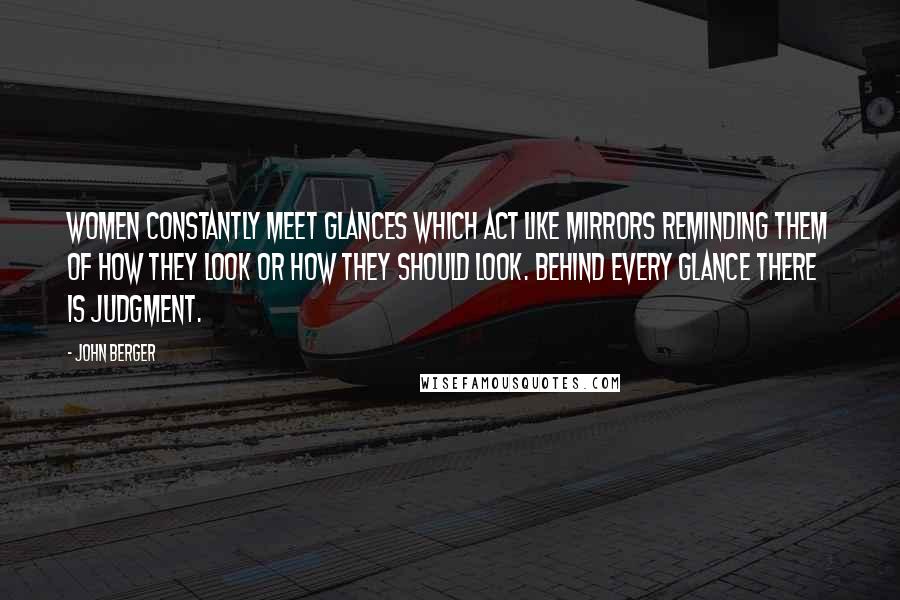 John Berger Quotes: Women constantly meet glances which act like mirrors reminding them of how they look or how they should look. Behind every glance there is judgment.