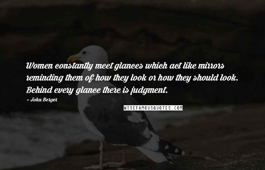 John Berger Quotes: Women constantly meet glances which act like mirrors reminding them of how they look or how they should look. Behind every glance there is judgment.