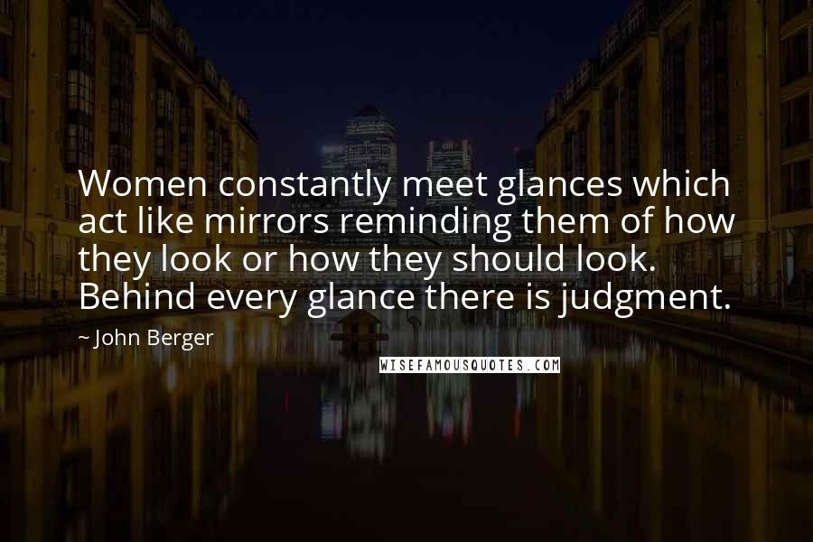 John Berger Quotes: Women constantly meet glances which act like mirrors reminding them of how they look or how they should look. Behind every glance there is judgment.