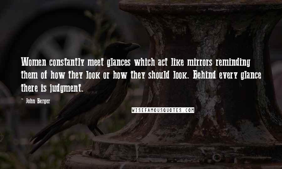 John Berger Quotes: Women constantly meet glances which act like mirrors reminding them of how they look or how they should look. Behind every glance there is judgment.