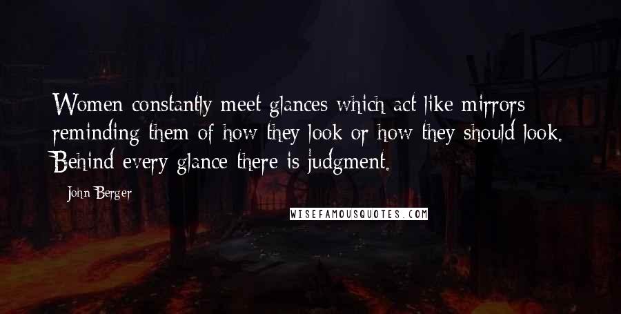 John Berger Quotes: Women constantly meet glances which act like mirrors reminding them of how they look or how they should look. Behind every glance there is judgment.